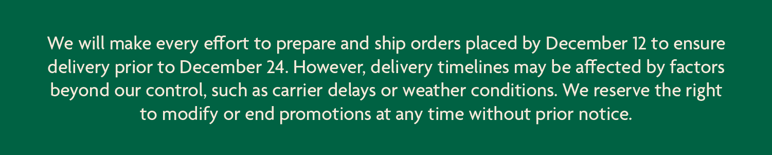 We will make every effort to prepare and ship orders placed by December 12 to ensure delivery prior to December 24. However, delivery timelines may be affected by factors beyond our control, such as carrier delays or weather conditions. We reserve the right to modify or end promotions at any time without prior notice.