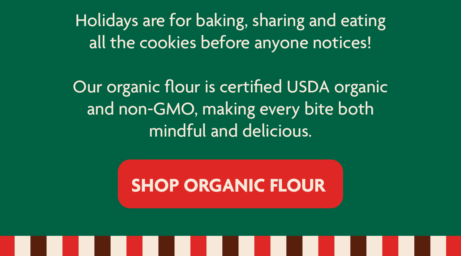 Holidays are for baking, sharing and eating all the cookies before anyone notices!  Our organic flour is certified USDA organic and non-GMO, making every bite both mindful and delicious.