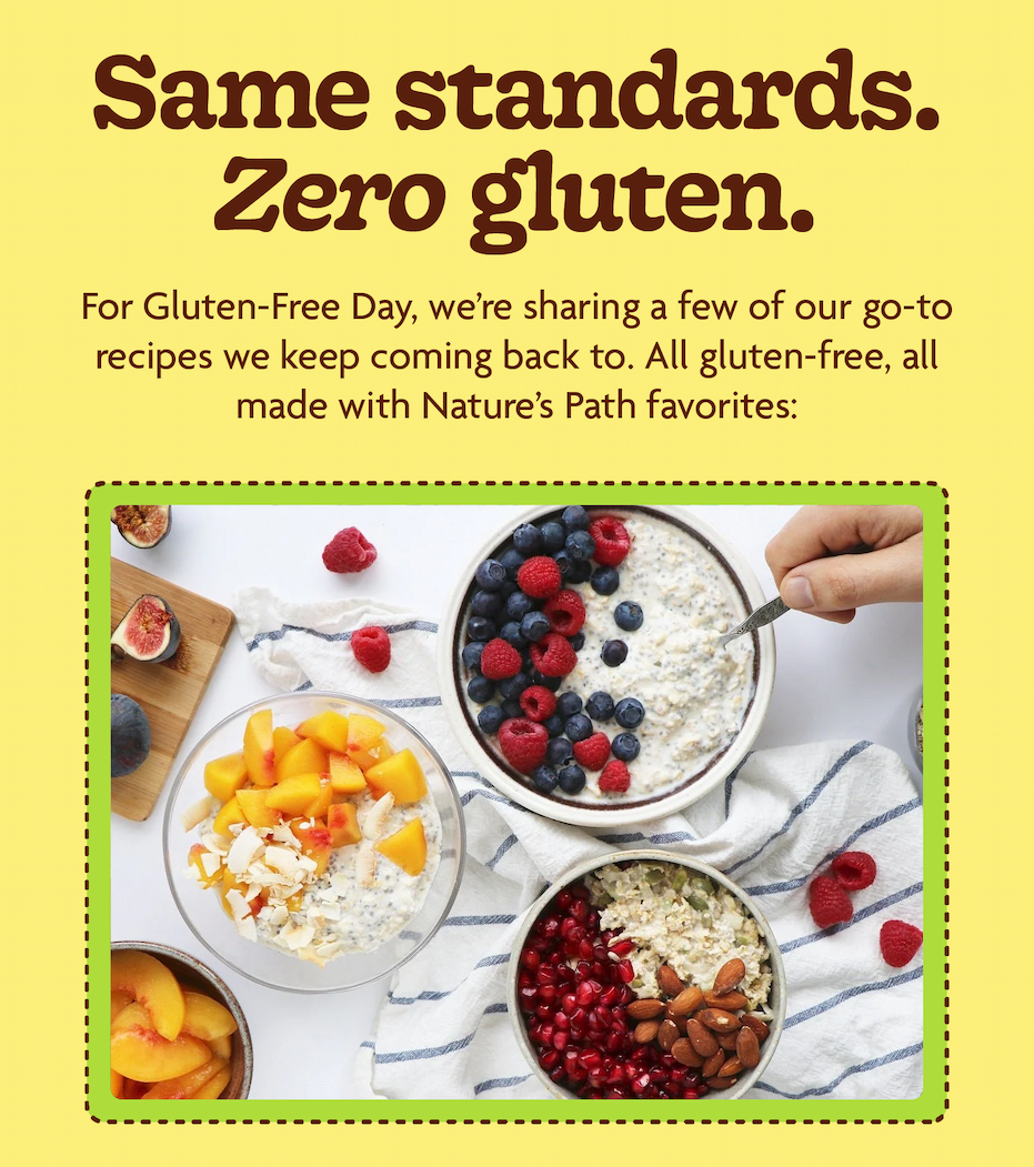 Same standards. Zero gluten.      For Gluten-Free Day, we’re a few go-to recipes we keep coming back to. All gluten-free, all made with Nature’s Path favourites: 