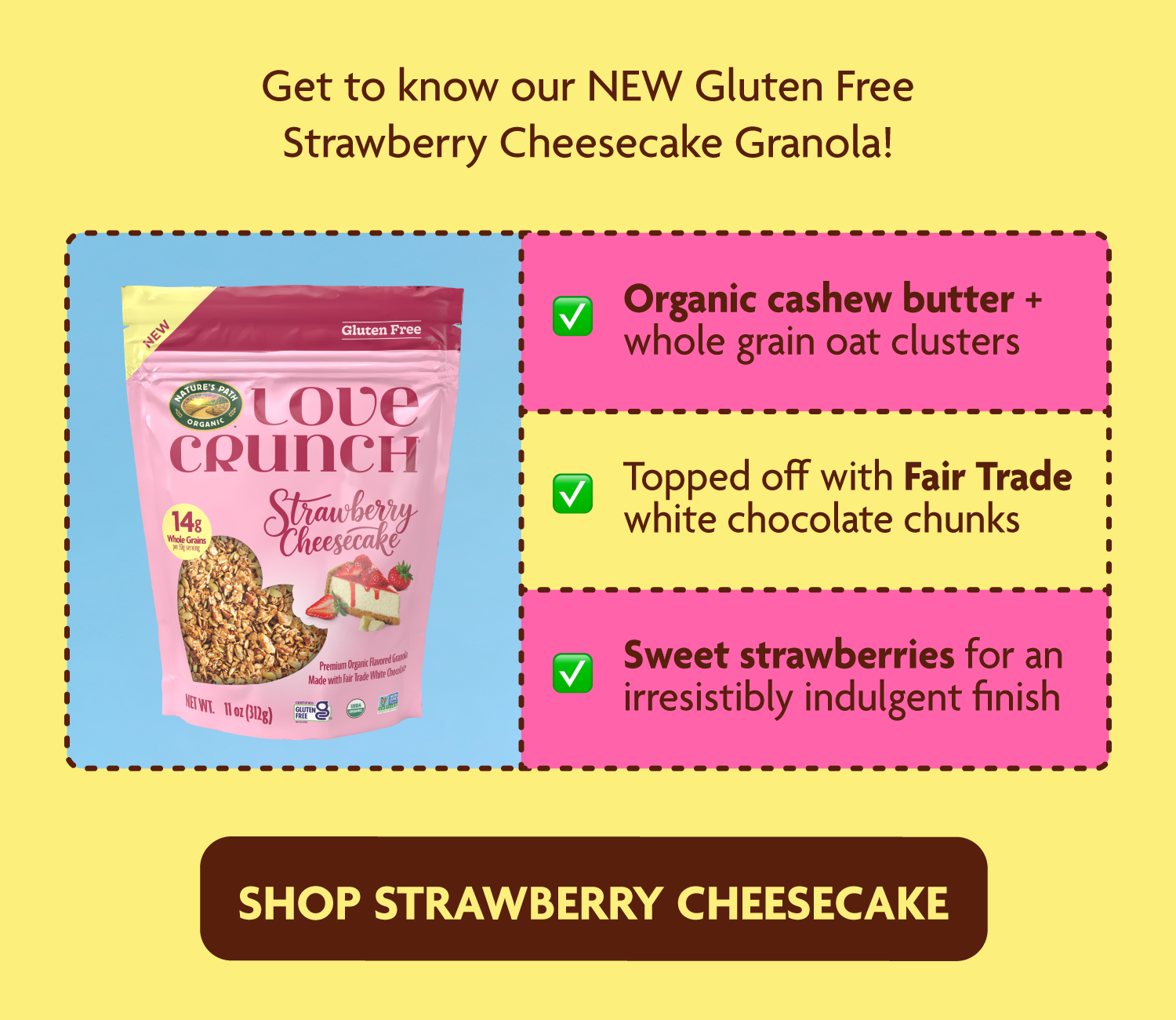 Cashew butter and organic whole grain rolled oats combine in creamy-crunchy clusters, topped off with Fair Trade white chocolate chunks and sweet strawberries for an irresistibly indulgent finish. 