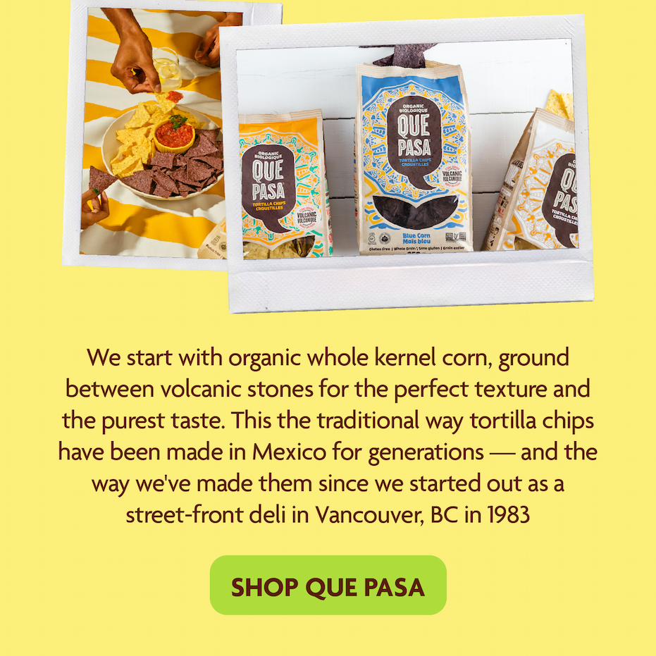 We start with organic whole kernel corn, ground between volcanic stones for the perfect texture and the purest taste. This the traditional way tortilla chips have been made in Mexico for generations — and the way we've made them since we started out as a street-front deli in Vancouver, BC in 1983