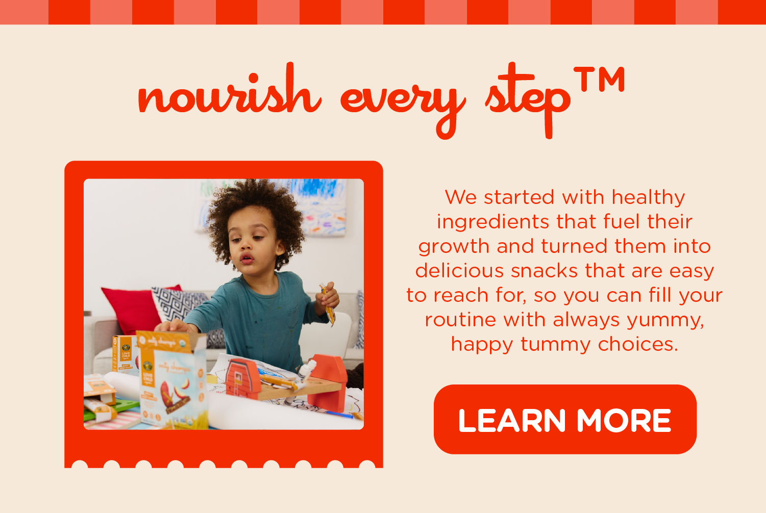 Nourish every stepTM We started with healthy ingredients that fuel their growth and turned them into delicious snacks that are easy to reach for, so you can fill your routine with always yummy, happy tummy choices.