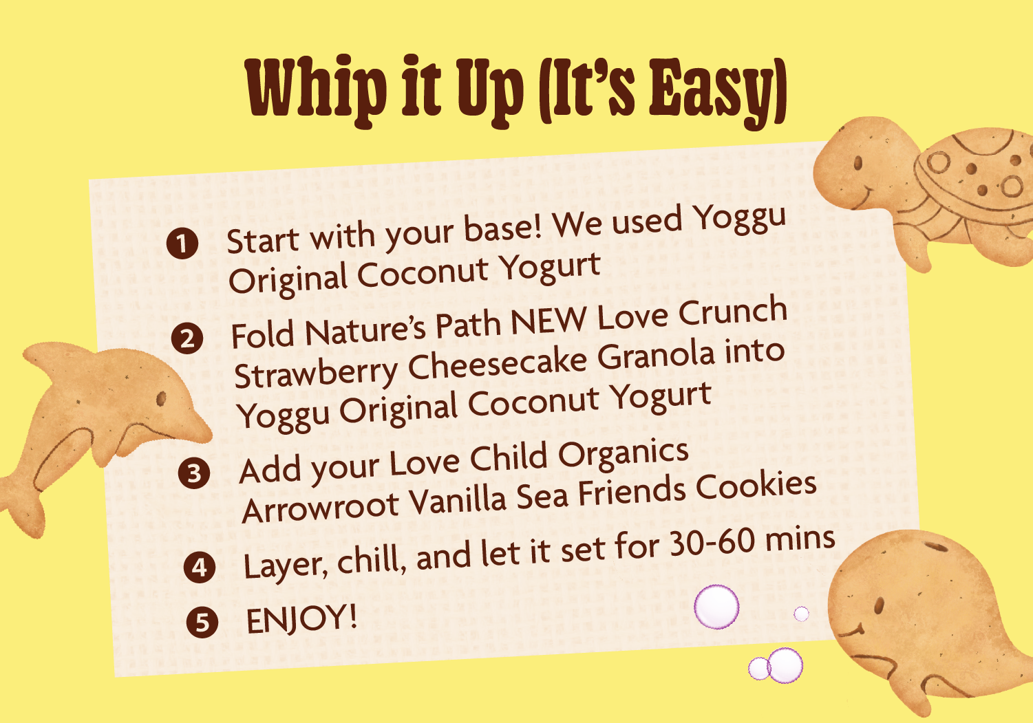 Whip it Up (It’s Easy) 1.	Start with your base! We used Yoggu Original Coconut Yogurt. 2.	Fold Nature’s Path NEW Love Crunch Strawberry Cheesecake Granola into Yoggu Original Coconut Yogurt. 3.	Add your Love Child Organics Arrowroot Vanilla Sea Friends Cookies 4.	Layer, chill, and let it set for 30-60 minutes 5.	ENJOY! 