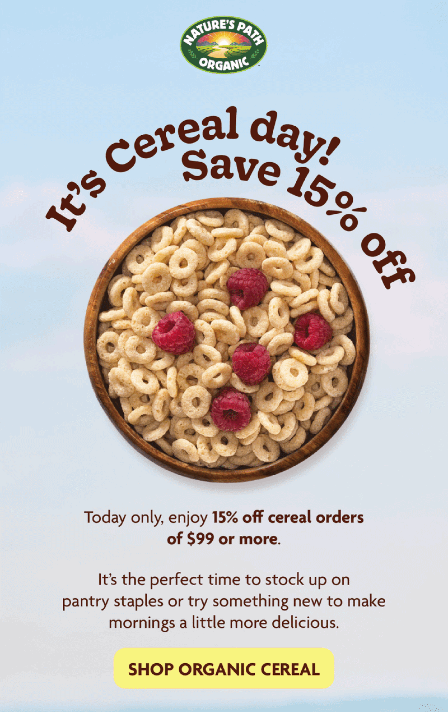 It’s Cereal Day!    Save 15% off today only!       Today only, enjoy 15% off cereal orders of $99 or more.  It’s the perfect time to stock up on pantry staples, try something new, to make mornings a little more delicious. 