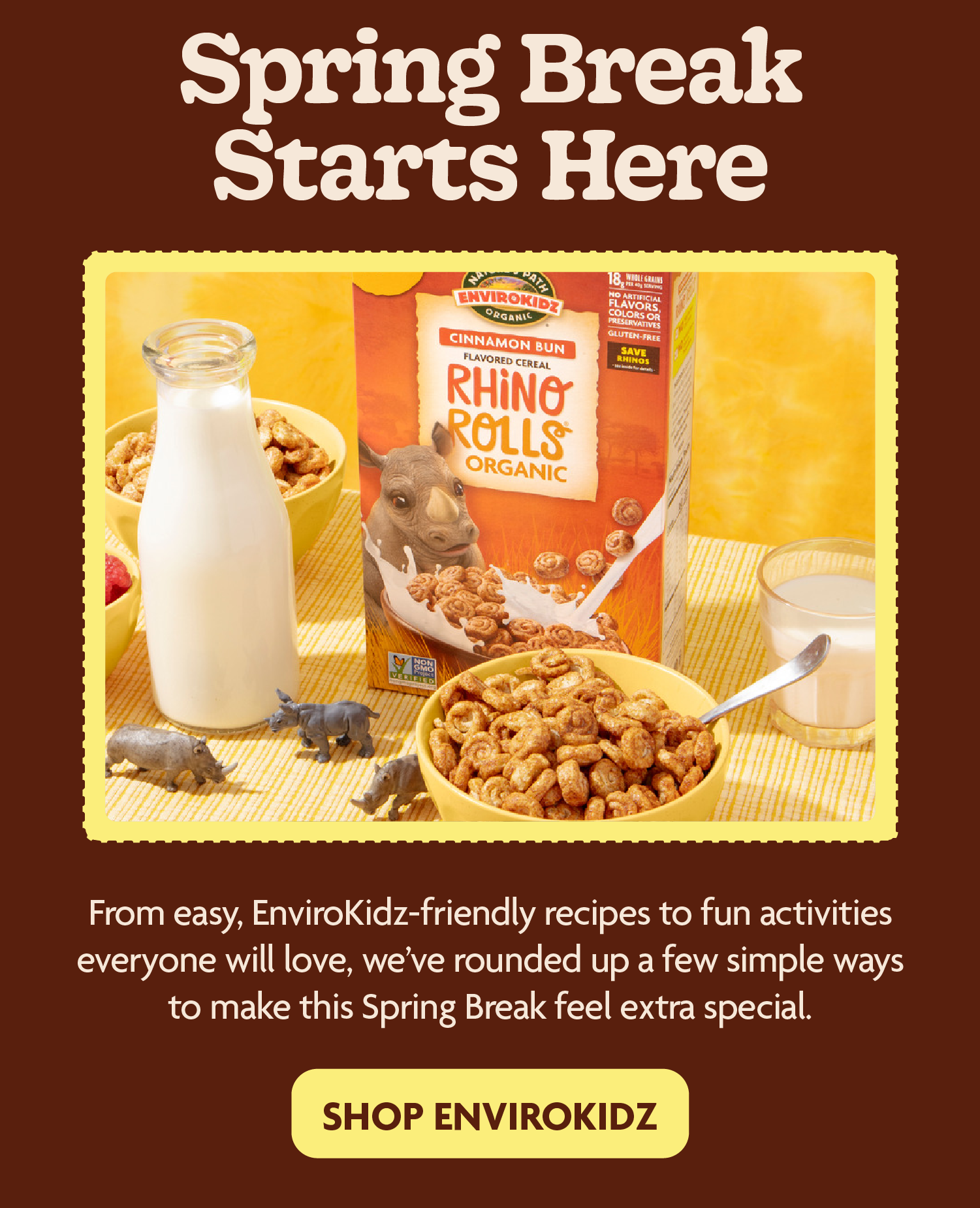 Spring Break Starts Here   Spring Break is all about slowing down, spending time together, and enjoying the little moments over a bowl of our delicious organic EnviroKidz cereal. From easy, kid‑friendly recipes to fun activities everyone will love, we’ve rounded up a few simple ways to make this Spring Break feel extra special. 