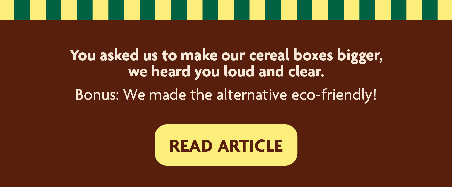 You asked us to make our cereal boxes bigger, we heard you loud and clear. Bonus: We made the alternative eco-friendly! 