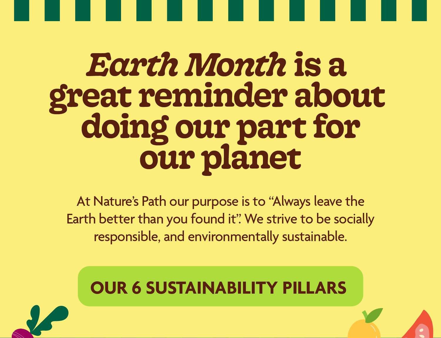 Earth Month is a great reminder about doing our part for our planet.  At Nature’s Path our purpose is to “Always leave the Earth better than you found it “. We strive to be socially responsible, and environmentally sustainable.