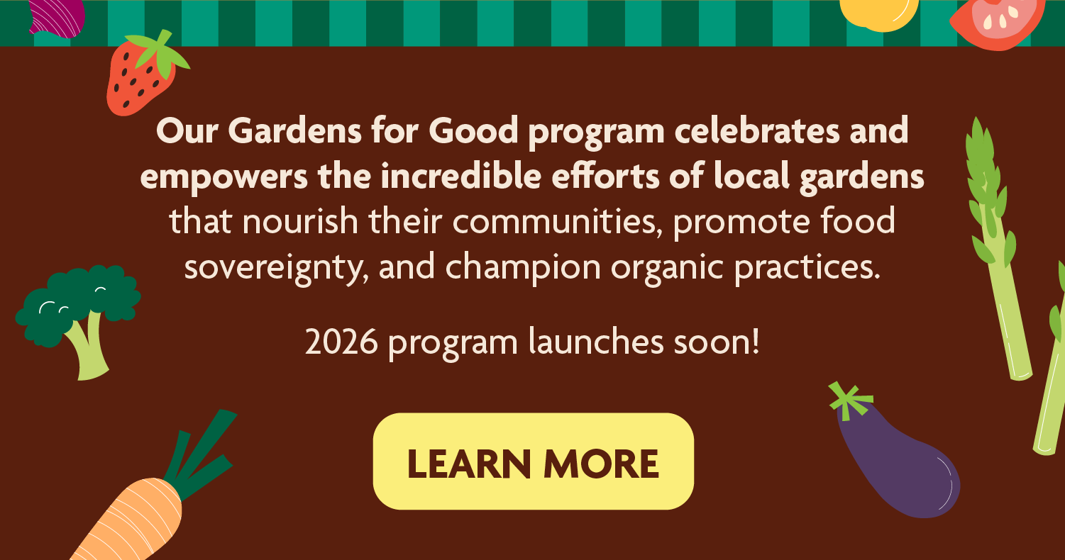 Our Gardens for Good program celebrates and empowers the incredible efforts of local gardens that nourish their communities, promote food sovereignty, and champion organic practices.