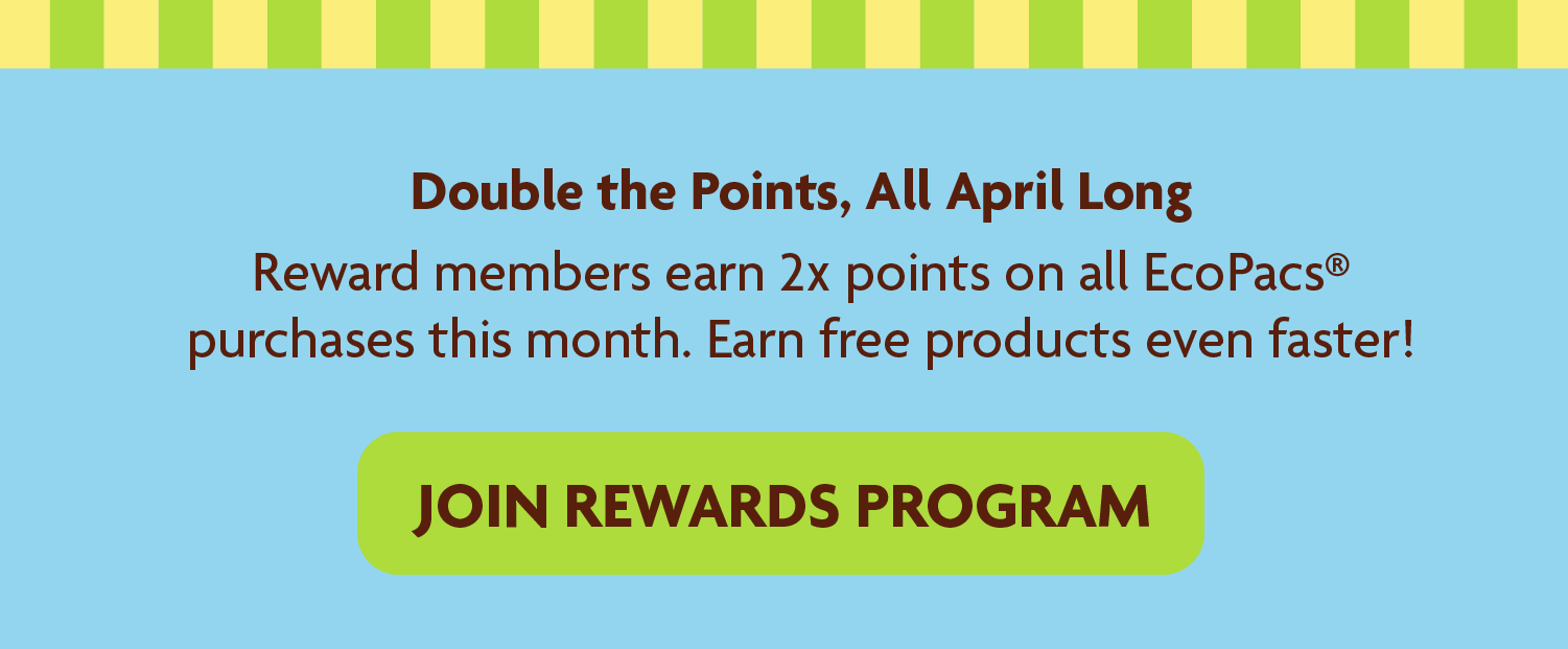 Double the Points, All April Long Reward members earn 2x points on all EcoPacs® purchases this month. Earn free products even faster! 
