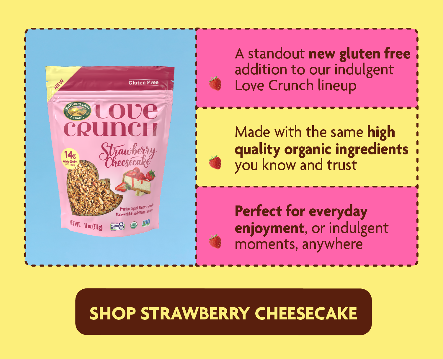 • A standout new gluten free addition to our indulgent Love Crunch lineup.  • Made with the same high quality organic ingredients you know and trust.  • Perfect for everyday enjoyment, or indulgent moments at home or on the go. 
