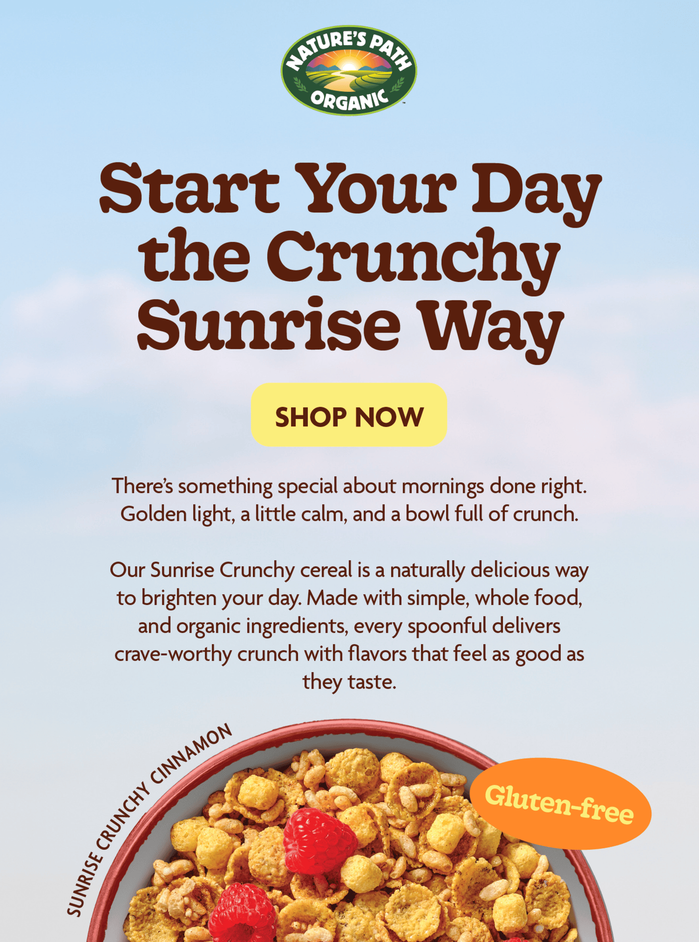 Start Your Day the Crunchy Sunrise Way Our Sunrise Crunchy cereal is a naturally delicious way to brighten your day. Made with simple, whole food, and organic ingredients, every spoonful delivers crave worthy crunch with flavors that feel as good as they taste.