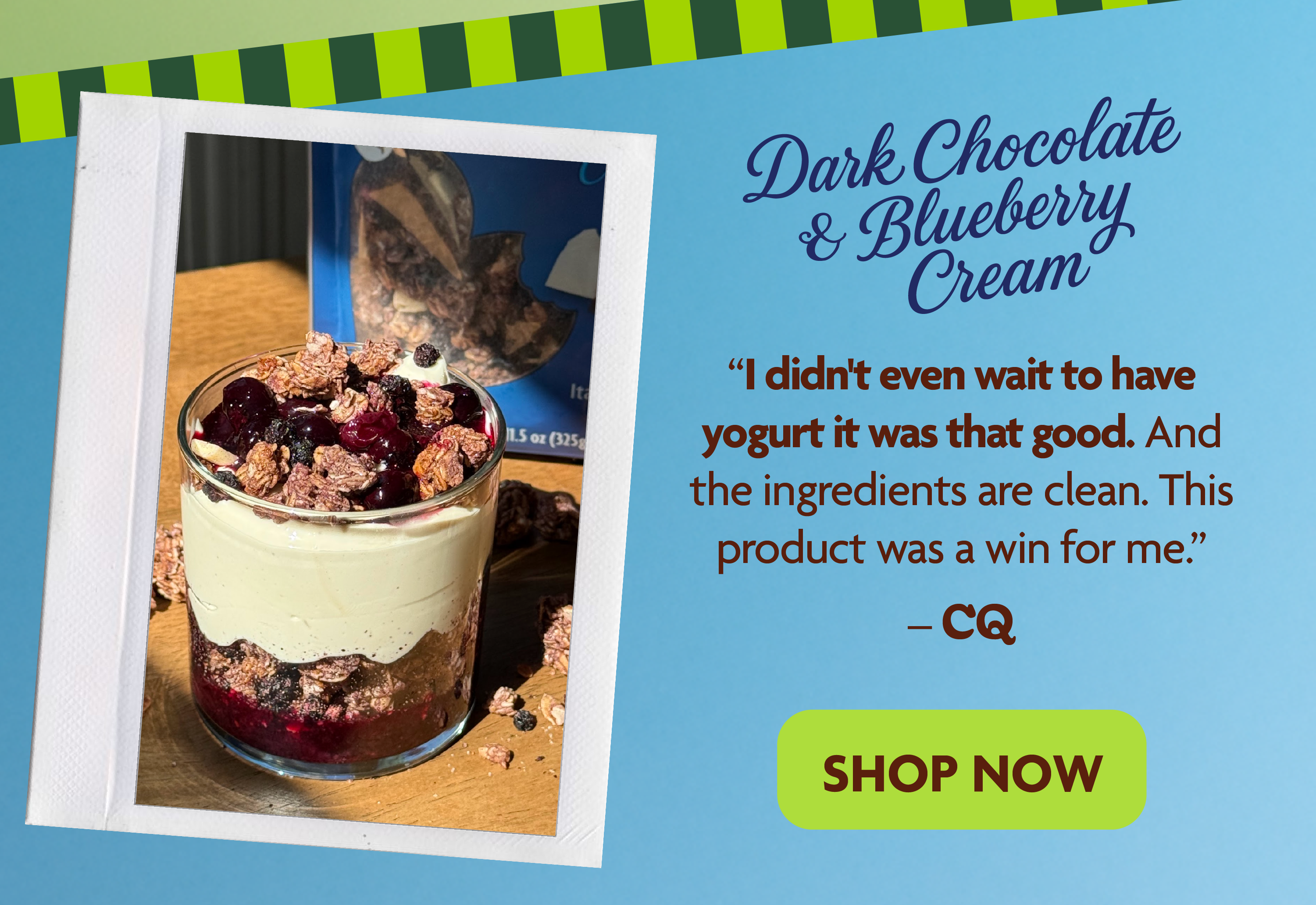 Dark Chocolate & Blueberry Cream. I didn't even wait to have yogurt it was that good. And the ingredients are clean. This product was a win for me.