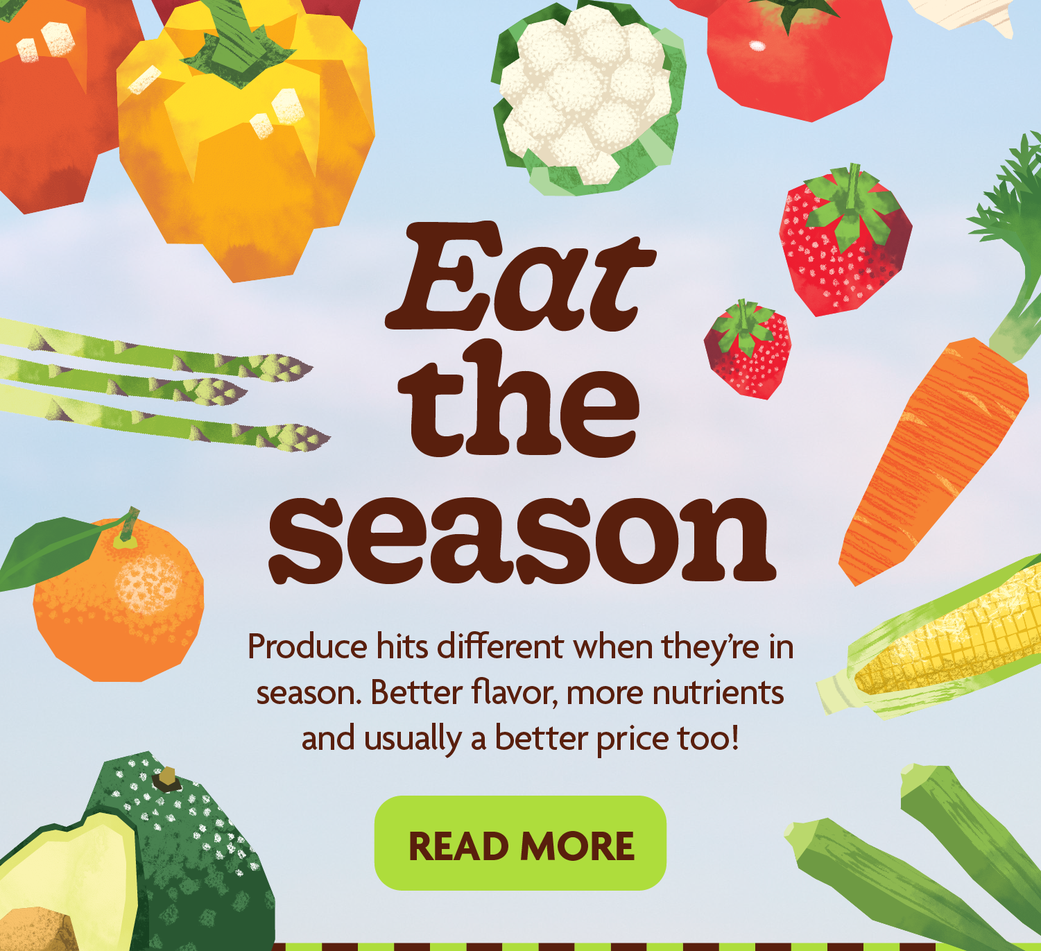 Eat the season. Produce hits different when they’re in season. Better flavor, more nutrients and usually a better price too.