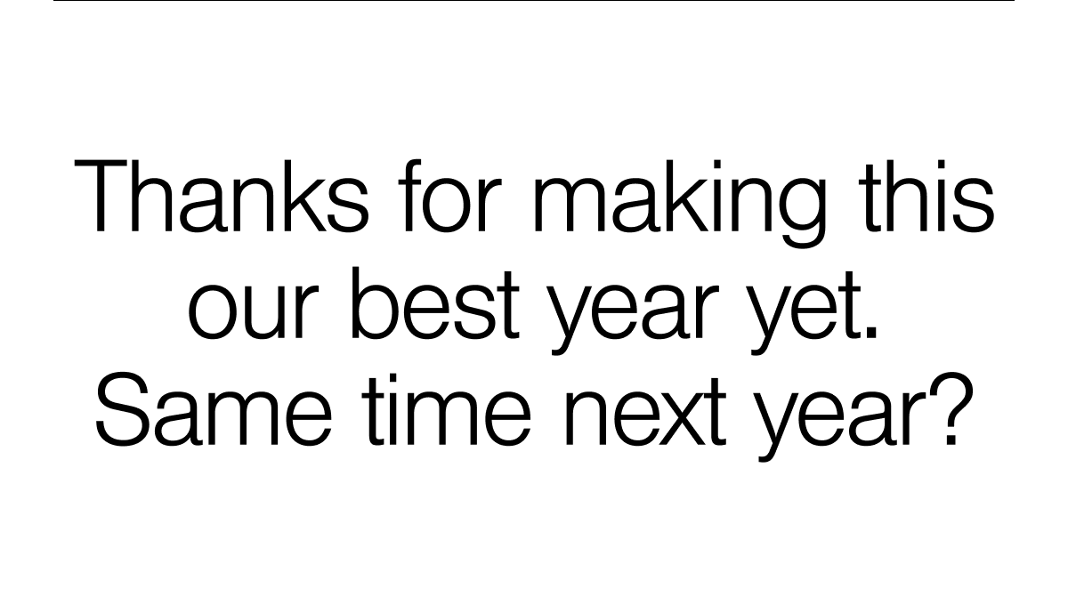 Thanks for making this our best year yet. Same time next year?