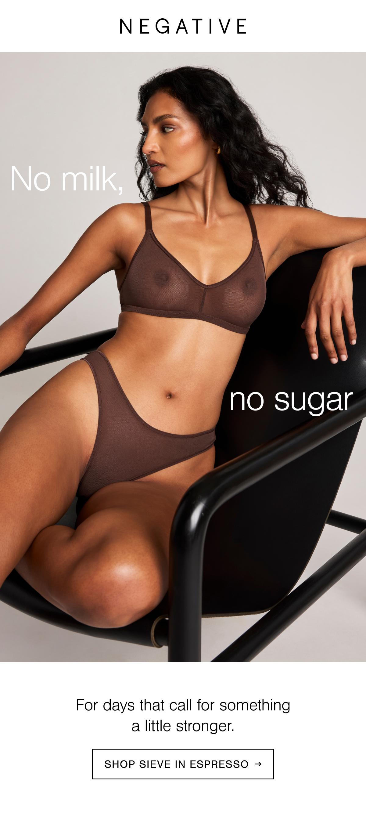 The most supportive, naturally smoothing, airy light and sheer wireless bra paired with a cheeky and flattering dip-cut thong in our beloved Belgian micromesh. Shop new Sieve in Espresso. Espresso is rich freshly-ground coffee deep mahogany shade.
