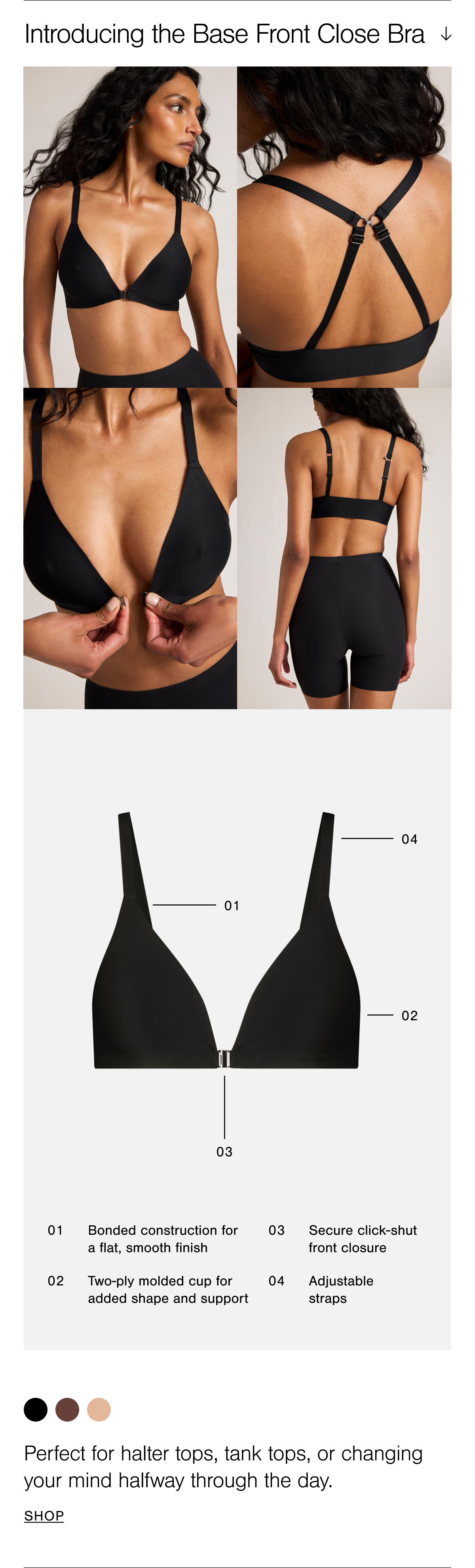Introducing the Base Front Close Bra. This bra features a secure click-shut front closure and a two-ply molded cup for added shape and support, balanced by a clean plunge neckline. Straps are fully adjustable and can be worn traditionally or converted to a cross-back. 