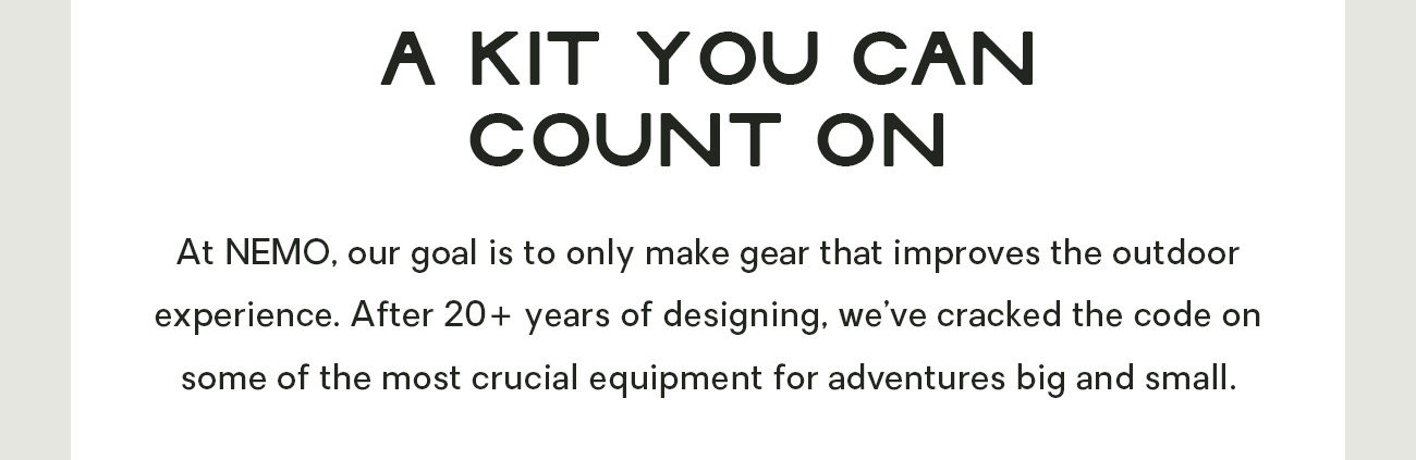 At NEMO, our goal is to only make gear that improves the outdoor experience. After 20+ years of designing, we’ve cracked the code on some of the most crucial equipment for adventures big and small.