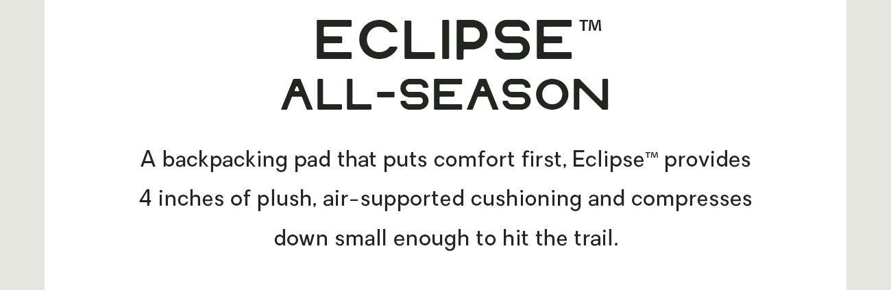 A backpacking pad that puts comfort first, Eclipse™ provides 4 inches of plush, air-supported cushioning and compresses down small enough to hit the trail.