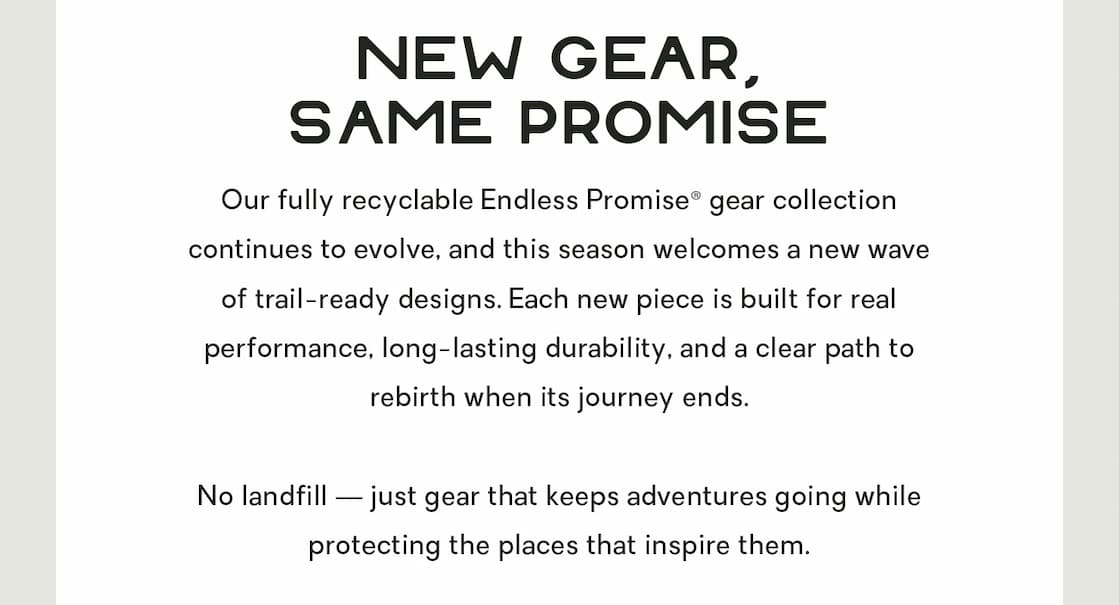 Our fully recyclable Endless Promise® gear collection continues to evolve, and this season welcomes a new wave of trail-ready designs. Each new piece is built for real performance, long-lasting durability, and a clear path to rebirth when its journey ends.    No landfill — just gear that keeps adventures going while protecting the places that inspire them. 