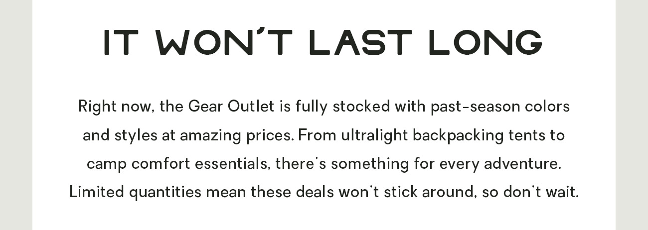 NEMO gear doesn’t go on sale often — in fact, it only gets discounted when we need to make room for new styles. So don’t miss the opportunity to gear up for less! (It won’t last.)