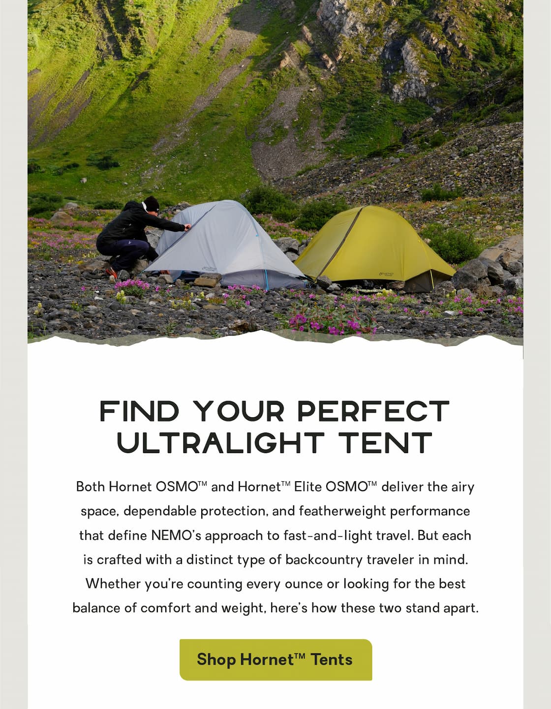 Find Your Perfect Ultralight Tent: Both Hornet OSMO™ and Hornet Elite OSMO™ deliver the airy space, dependable protection, and featherweight performance that define NEMO’s approach to fast-and-light travel. But each is crafted with a distinct type of backcountry traveler in mind. Whether you’re counting every ounce or looking for the best balance of comfort and weight, here’s how these two stand apart.