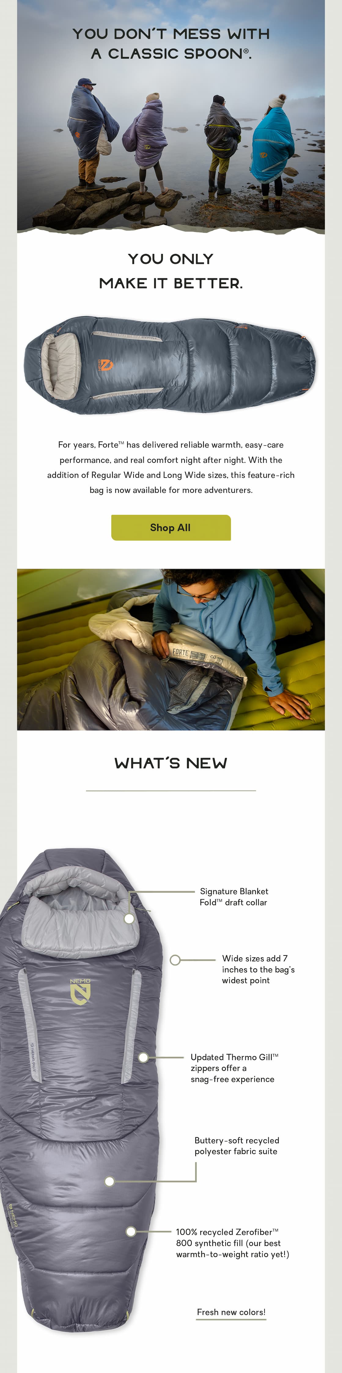 You don’t mess with a Classic Spoon®.  You only make it better.  For years, Forte™ has delivered reliable warmth, easy-care performance, and real comfort night after night. With the addition of Regular Wide and Long Wide sizes, this feature-rich bag is now available for more adventurers. 