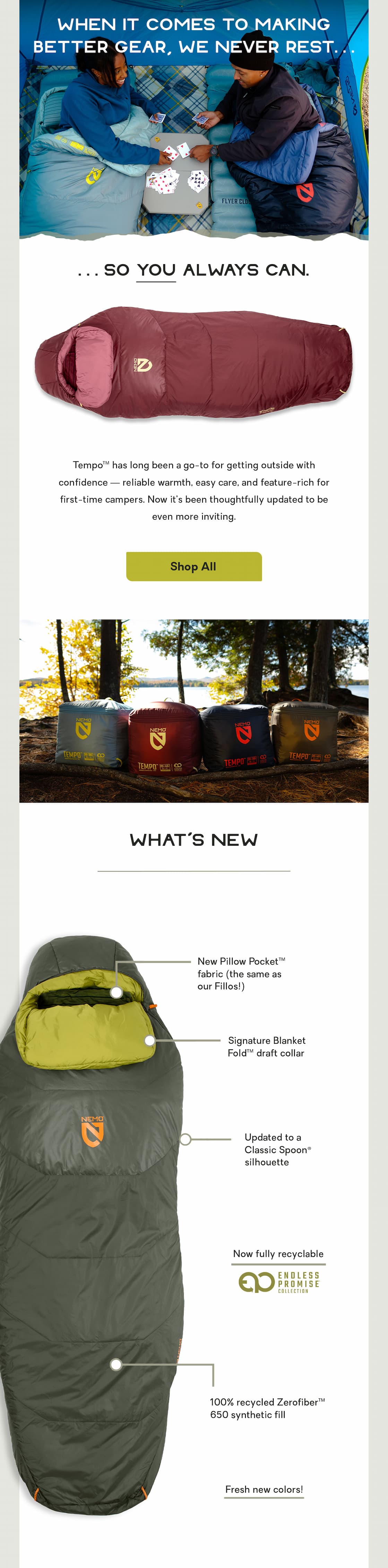 When it comes to making better gear, we never rest... so you always can. Tempo™ has long been a go-to for getting outside with confidence — reliable warmth, easy care, and feature-rich for first-time campers. Now it’s been thoughtfully updated to be even more inviting. 