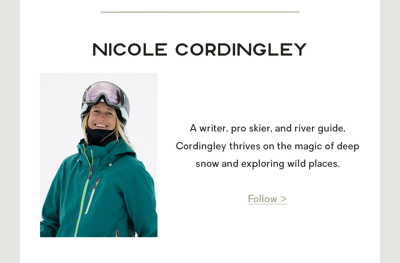 Nicole Cordingley: A writer, pro skier, and river guide, Cordingley thrives on the magic of deep snow and exploring wild places.
