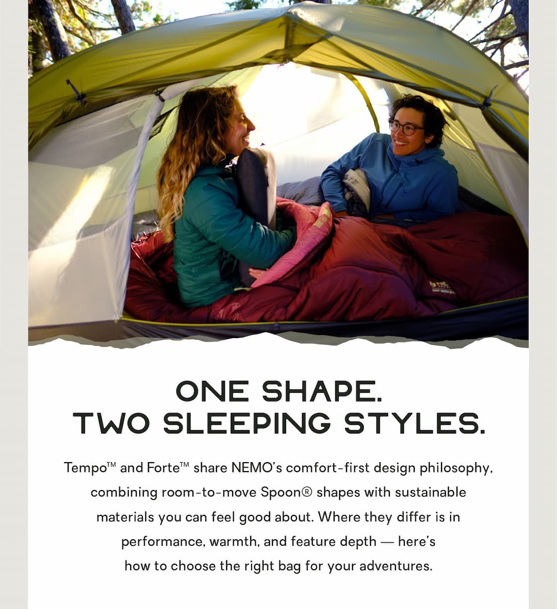 Tempo™ and Forte™ share NEMO’s comfort-first design philosophy, combining room-to-move Spoon® shaping with sustainable materials you can feel good about. Where they differ is in performance, warmth, and feature depth — here’s how to choose the right bag for your adventures.