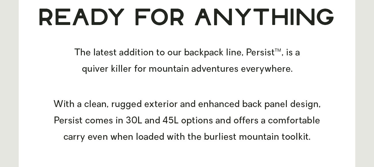 The latest addition to our backpack line is a quiver killer for mountain adventurers everywhere.    With a clean, rugged exterior and enhanced back panel design, Persist comes in 30L and 45L options and offers a comfortable carry even when loaded with the burliest mountain toolkit. 