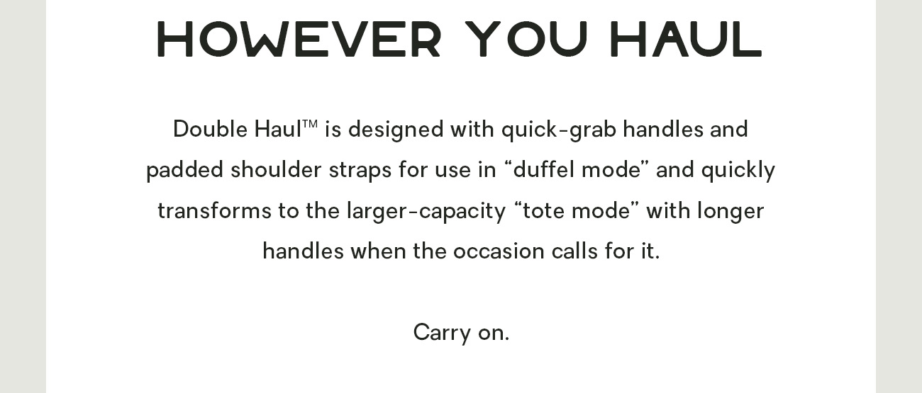 Double Haul™ is designed with quick-grab handles and padded shoulder straps for use in "duffel mode" and quickly transforms to the larger-capacity "tote mode" with longer handles when the occasion calls for it. Carry on.