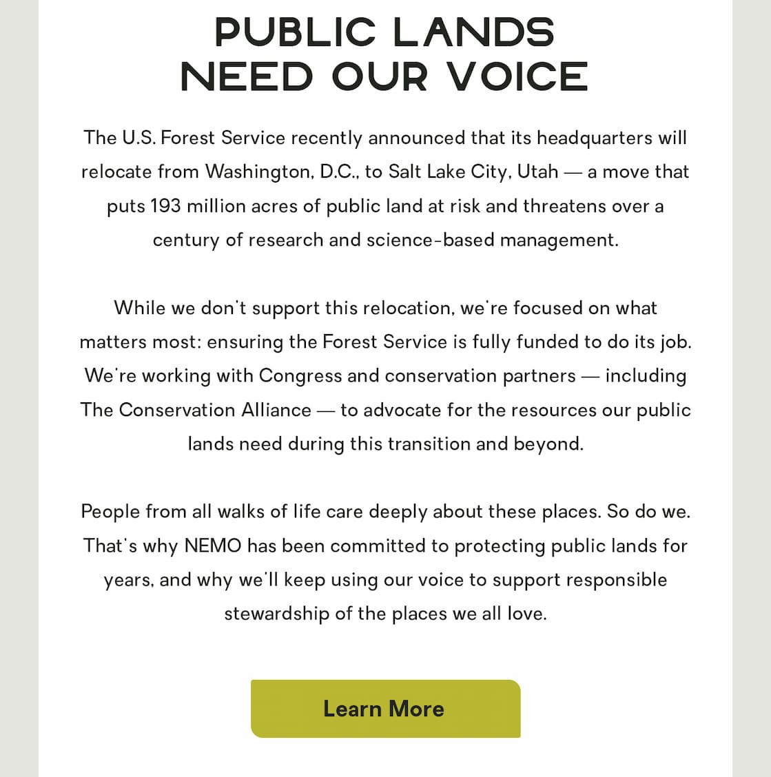 The U.S. Forest Service recently announced that its headquarters will relocate from Washington, D.C., to Salt Lake City, Utah — a move that puts 193 million acres of public land at risk and threatens over a century of research and science-based management.      While we don't support this relocation, we're focused on what matters most: ensuring the Forest Service is fully funded to do its job. We're working with Congress and conservation partners — including The Conservation Alliance — to advocate for the resources our public lands need during this transition and beyond.      People from all walks of life care deeply about these places. So do we. That's why NEMO has been committed to protecting public lands for years, and why we'll keep using our voice to support responsible stewardship of the places we all love. 