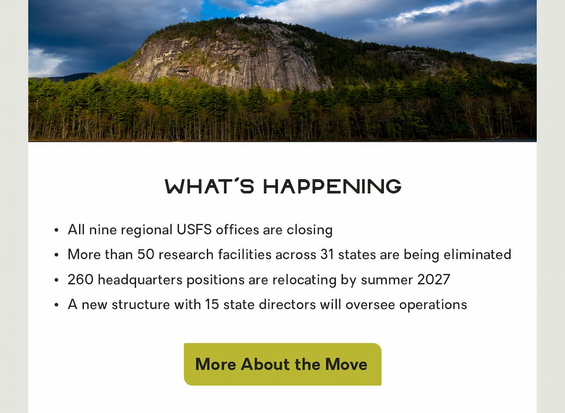 What's Happening:   All nine regional USFS offices are closing   More than 50 research facilities across 31 states are being eliminated   260 headquarters positions are relocating by summer 2027   A new structure with 15 state directors will oversee operations 