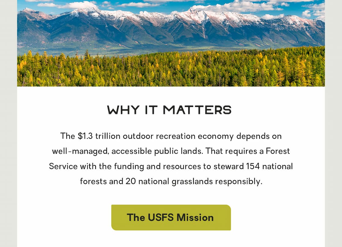 Why It Matters:  The $1.3 trillion outdoor recreation economy depends on well-managed, accessible public lands. That requires a Forest Service with the funding and resources to steward 154 national forests and 20 national grasslands responsibly. 