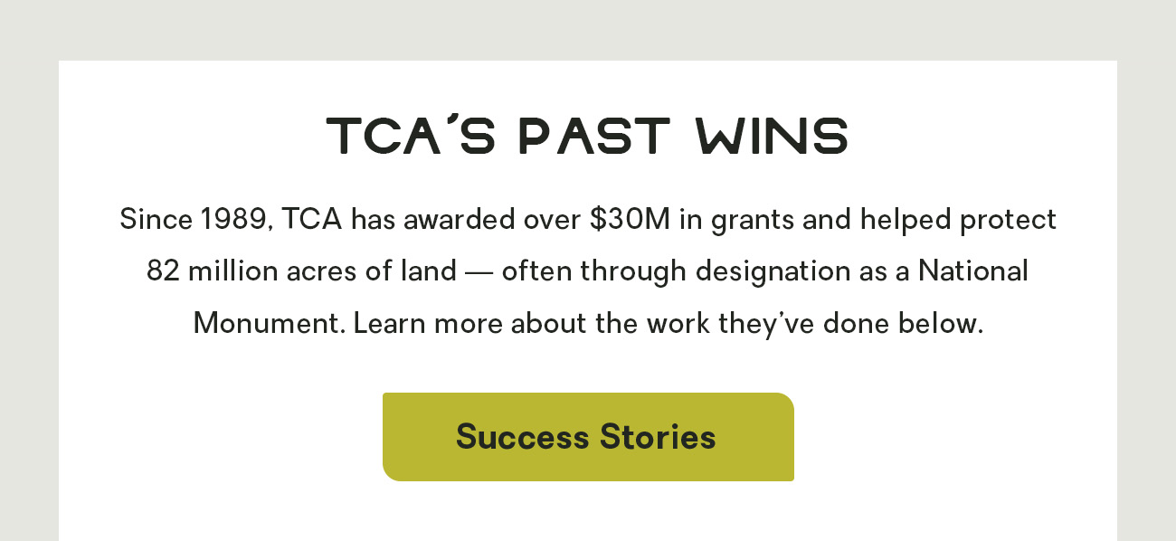 TCA’s Past Wins: Since 1989, TCA has awarded over $30M in grants and helped protect 82 million acres of land — often through designation as a National Monument. Learn more about the work they’ve done below.
