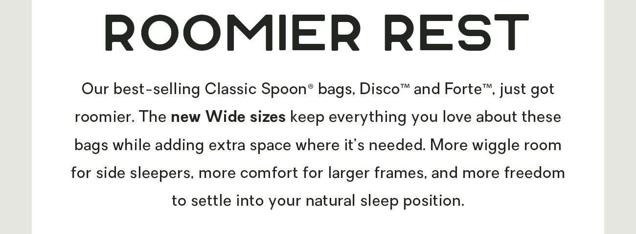 Our best-selling Classic Spoon® bags, Disco™ and Forte™, just got roomier. The new Wide sizes keep everything you love about these bags while adding extra space where it’s needed. More wiggle room for side sleepers, more comfort for larger frames, and more freedom to settle into your natural sleep position.