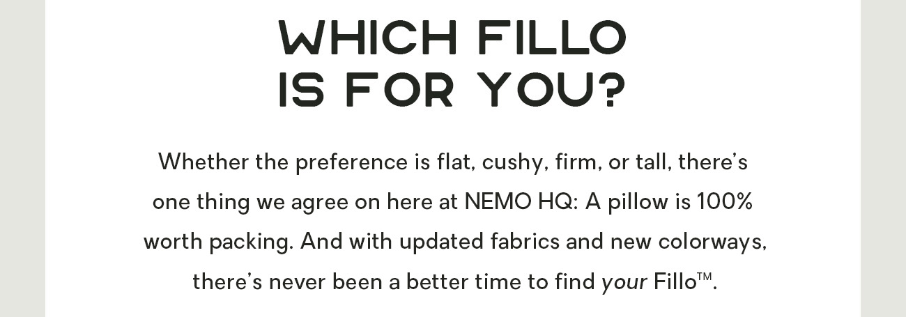 Whether the preference is flat, cushy, firm, or tall, there’s one thing we agree on here at NEMO HQ: A pillow is 100% worth packing. And with updated fabrics and new colorways, there’s never been a better time to find your Fillo™.