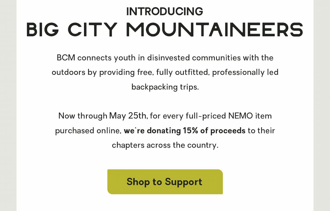 BCM connects youth in disinvested communities with the outdoors by providing free, fully outfitted, professionally led backpacking trips.   To support their mission, we're donating 15% of proceeds from all full-priced online purchases. (Today’s the last day, though, so start shopping!) 