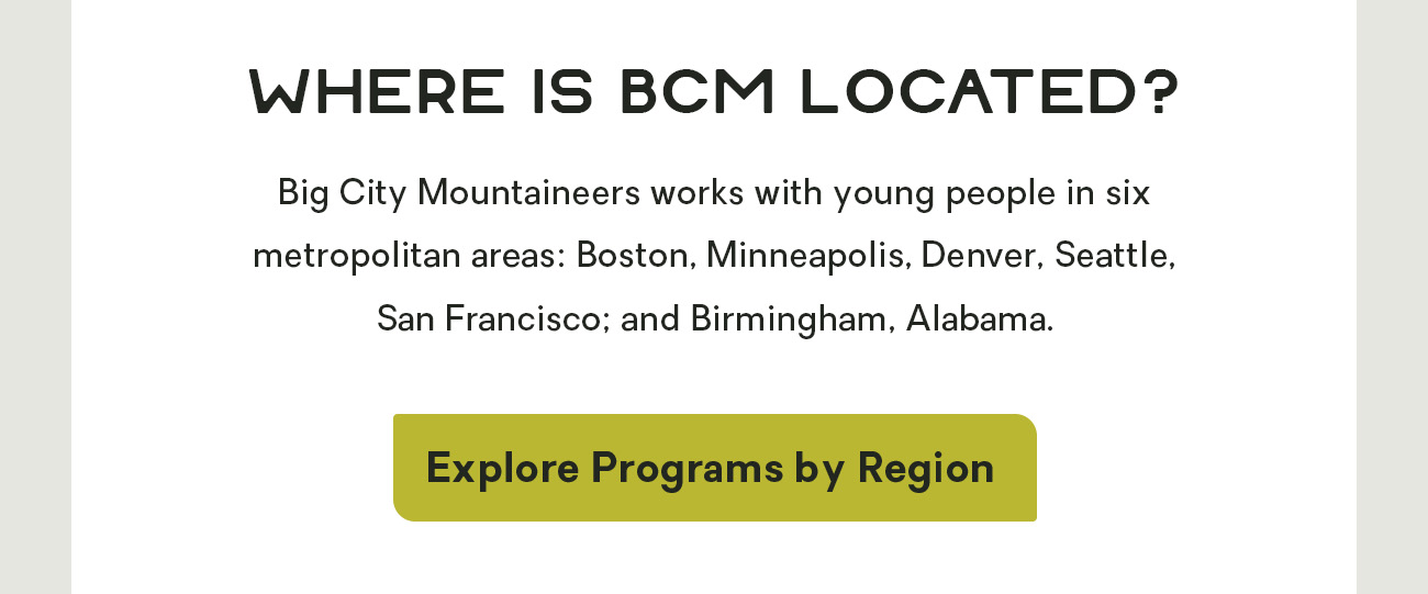 Where Is BCM Located? Big City Mountaineers works with young people in six metropolitan areas: Boston, Minneapolis, Denver, Seattle, San Francisco; and Birmingham, Alabama.