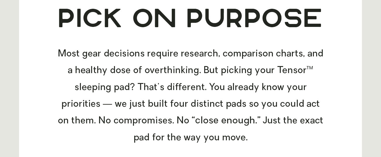 Most gear decisions require research, comparison charts, and a healthy dose of overthinking. But picking your Tensor™ sleeping pad? That's different. You already know your priorities — we just built four distinct pads so you could act on them. No compromises. No "close enough." Just the exact pad for the way you move. 