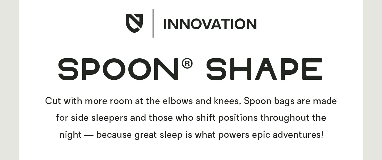 Cut with more room at the elbows and knees, Spoon bags are made for side sleepers and those who shift positions throughout the night — because great sleep is what powers epic adventures!