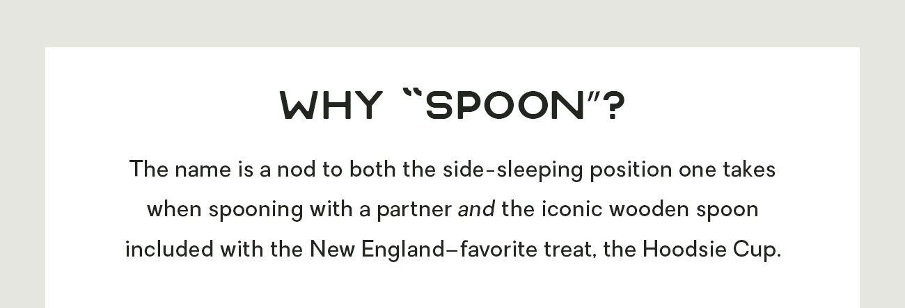 Why “Spoon”? The name is a nod to both the side-sleeping position one takes when spooning with a partner and the iconic wooden spoon included with the New England–favorite treat, the Hoodsie Cup. 