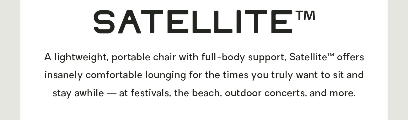A lightweight, portable chair with full-body support, Satellite™ offers insanely comfortable lounging for the times you truly want to sit and stay awhile — at festivals, the beach, outdoor concerts, and more. 