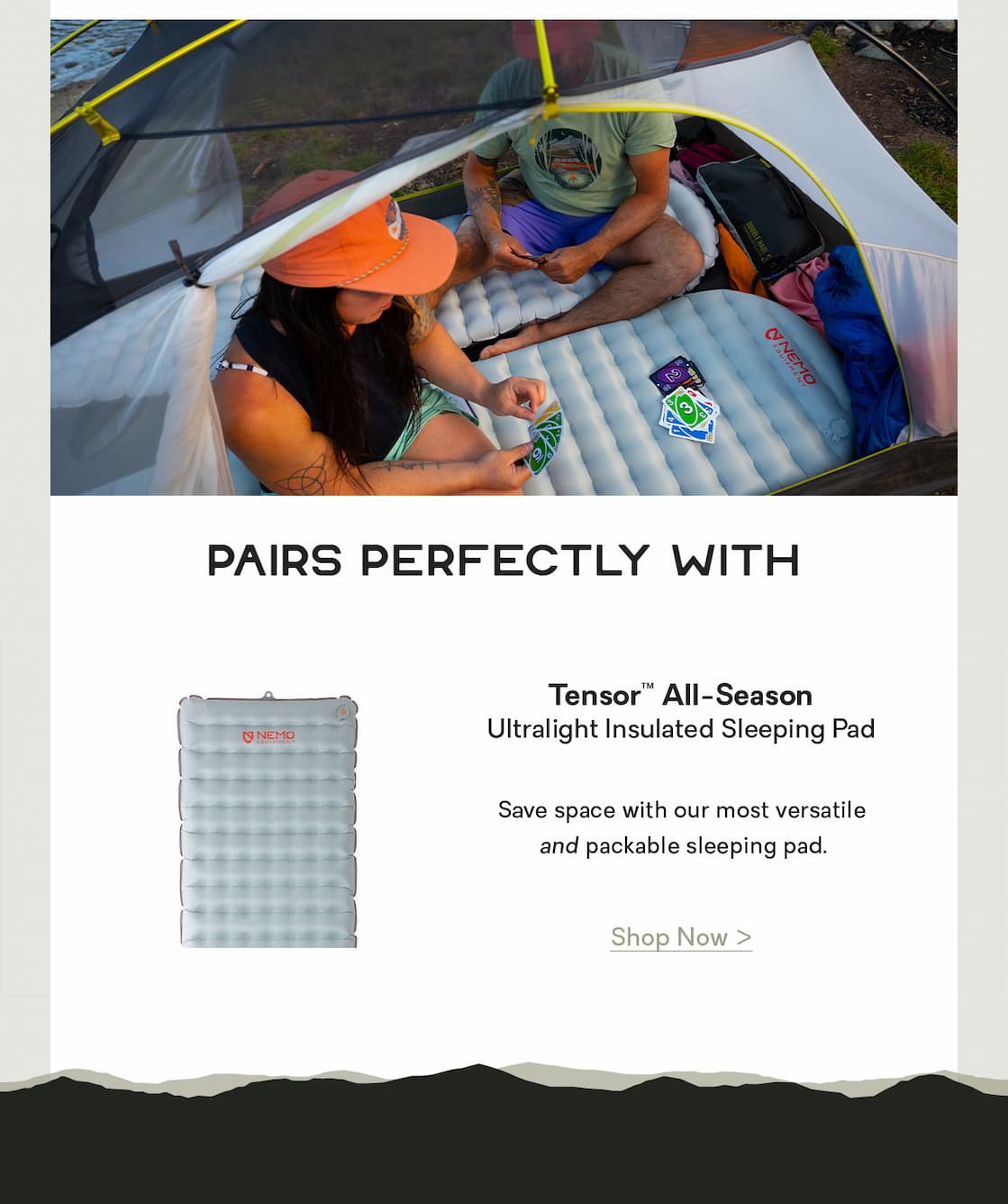 Pairs Perfectly With  TENSOR™ ALL-SEASON: Save space with our most versatile and packable sleeping pad.