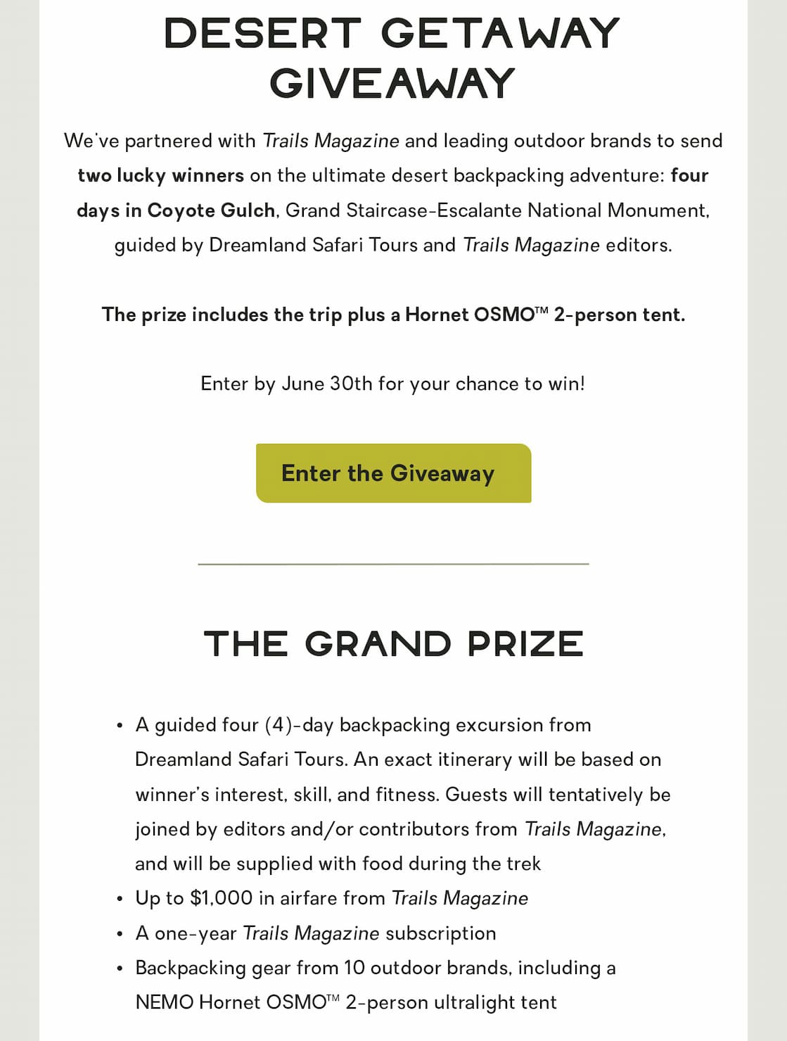 We've partnered with Trails Magazine and leading outdoor brands to send two lucky winners on the ultimate desert backpacking adventure: four nights in Coyote Gulch, Grand-Staircase-Escalante National Monument, guided by Dreamland Safari Tours and Trails Magazine editors. The prize includes the trip plus a Hornet OSMO™ 2-person tent. Enter by June 30th for your chance to win. 