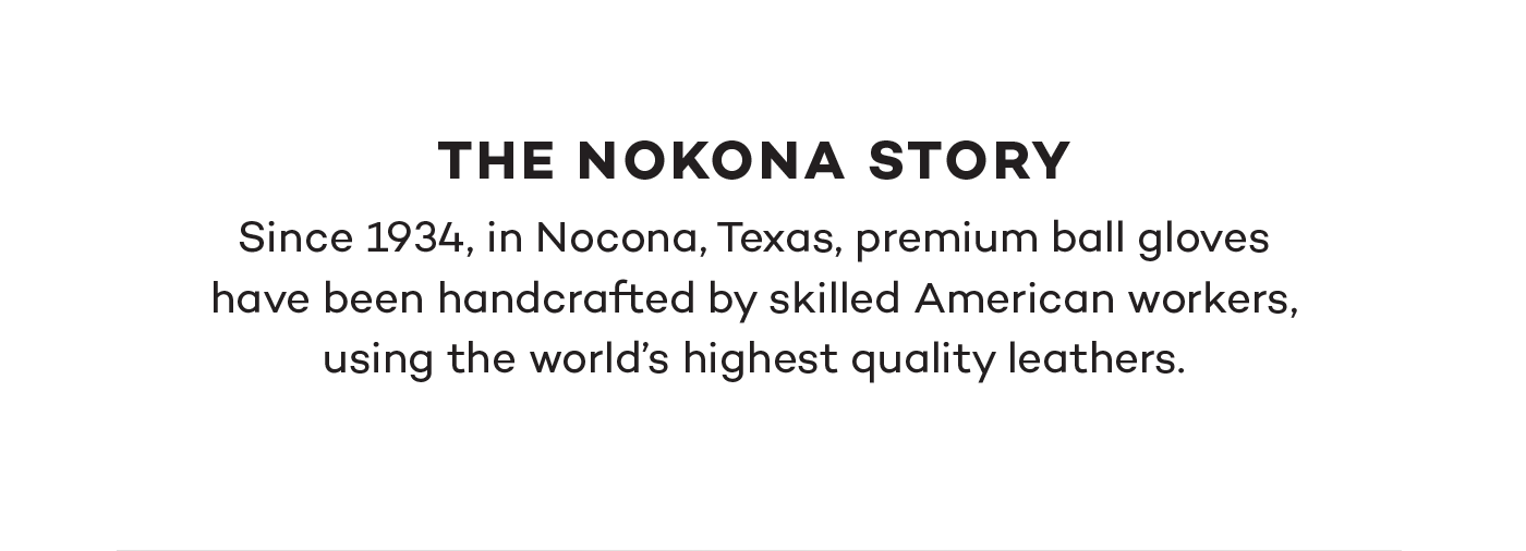 The Nokona Story. Since 1934, in Nocona, Texas, premium ball gloves have been handcrafted by skilled American workers, using the world's highest quality leathers.
