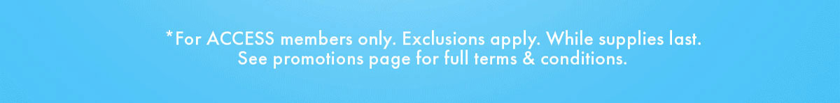 *For ACCESS members only. Exclusions only. While supplies last. See promotions page for full terms & conditions.