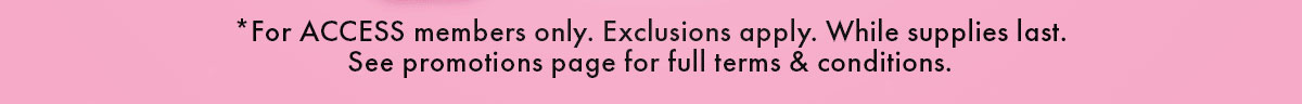 *For ACCESS members only. Exclusions apply. While supplies last. See promotions page for full terms & conditions.