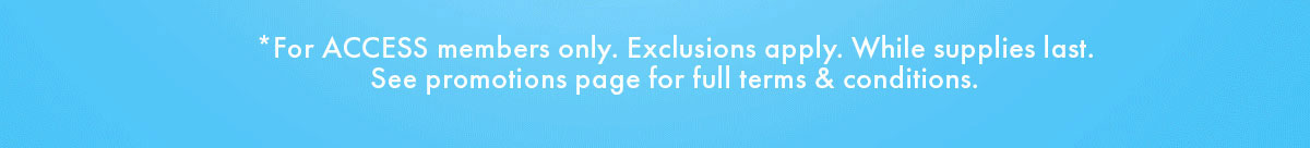*For ACCESS members only. Exclusions apply. While supplies last. See promotions page for full terms & conditions.