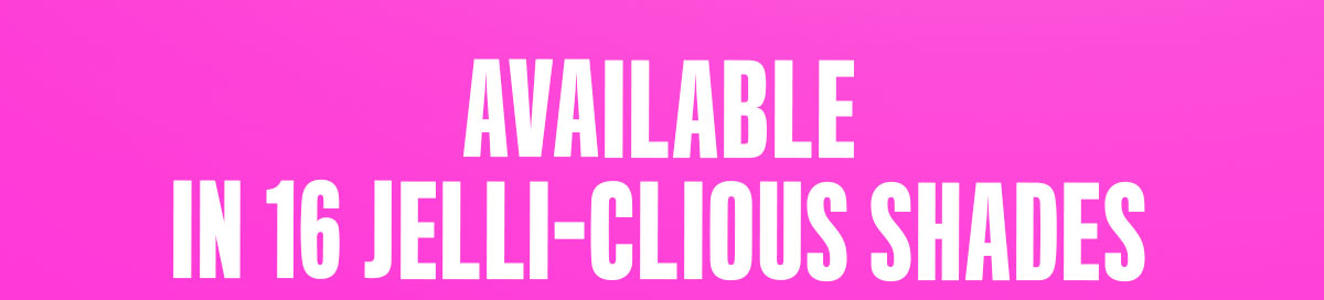 AVAILABLE IN 16 JELLI-CIOUS SHADES